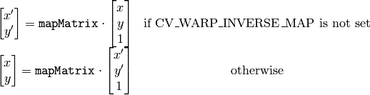 \begin{matrix} \begin{bmatrix} x' \\ y' \end{bmatrix} = \texttt{mapMatrix} \cdot \begin{bmatrix} x \\ y \\ 1 \end{bmatrix} & \mbox{if CV\_WARP\_INVERSE\_MAP is not set} \\ \begin{bmatrix} x \\ y \end{bmatrix} = \texttt{mapMatrix} \cdot \begin{bmatrix} x' \\ y' \\ 1 \end{bmatrix} & \mbox{otherwise} \end{matrix}
