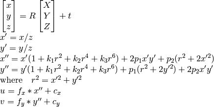 \begin{array}{l} \vecthree{x}{y}{z} = R \vecthree{X}{Y}{Z} + t \\ x' = x/z \\ y' = y/z \\ x'' = x' (1 + k_1 r^2 + k_2 r^4 + k_3 r^6) + 2 p_1 x' y' + p_2(r^2 + 2 x'^2) \\ y'' = y' (1 + k_1 r^2 + k_2 r^4 + k_3 r^6) + p_1 (r^2 + 2 y'^2) + 2 p_2 x' y' \\ \text{where} \quad r^2 = x'^2 + y'^2 \\ u = f_x*x'' + c_x \\ v = f_y*y'' + c_y \end{array}