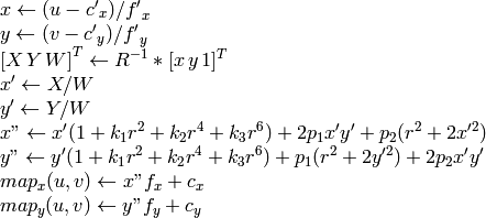 \begin{array}{l} x  \leftarrow (u - {c'}_x)/{f'}_x  \\ y  \leftarrow (v - {c'}_y)/{f'}_y  \\{[X\,Y\,W]} ^T  \leftarrow R^{-1}*[x \, y \, 1]^T  \\ x'  \leftarrow X/W  \\ y'  \leftarrow Y/W  \\ x"  \leftarrow x' (1 + k_1 r^2 + k_2 r^4 + k_3 r^6) + 2p_1 x' y' + p_2(r^2 + 2 x'^2)  \\ y"  \leftarrow y' (1 + k_1 r^2 + k_2 r^4 + k_3 r^6) + p_1 (r^2 + 2 y'^2) + 2 p_2 x' y'  \\ map_x(u,v)  \leftarrow x" f_x + c_x  \\ map_y(u,v)  \leftarrow y" f_y + c_y \end{array}