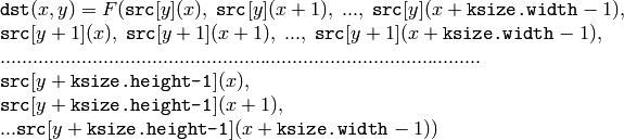 \begin{array}{l} \texttt{dst} (x,y) = F(  \texttt{src} [y](x), \; \texttt{src} [y](x+1), \; ..., \; \texttt{src} [y](x+ \texttt{ksize.width} -1),  \\ \texttt{src} [y+1](x), \; \texttt{src} [y+1](x+1), \; ..., \; \texttt{src} [y+1](x+ \texttt{ksize.width} -1),  \\ .........................................................................................  \\ \texttt{src} [y+ \texttt{ksize.height-1} ](x), \\ \texttt{src} [y+ \texttt{ksize.height-1} ](x+1), \\ ...
   \texttt{src} [y+ \texttt{ksize.height-1} ](x+ \texttt{ksize.width} -1))
   \end{array}