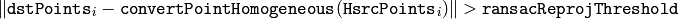 \| \texttt{dstPoints} _i -  \texttt{convertPointHomogeneous} ( \texttt{H}   \texttt{srcPoints} _i) \|  >  \texttt{ransacReprojThreshold}